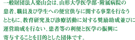 一般財団法人楽山会は、山形大学医学部・附属病院の患者、職員及び学生への便宜供与に関する事業を行うことともに、教育研究及び診療活動に対する奨励助成並びに運営助成を行い、患者等の利便と医学の振興に寄与することを目的とした団体です。